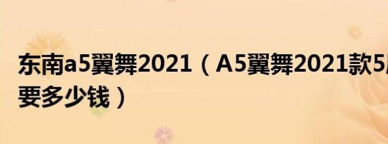 东南a5翼舞2021（A5翼舞2021款5座落地需要多少钱）