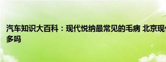 汽车知识大百科：现代悦纳最常见的毛病 北京现代悦纳毛病多吗