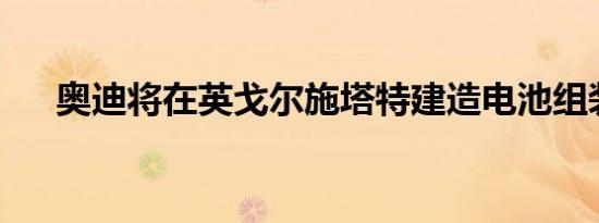 奥迪将在英戈尔施塔特建造电池组装厂