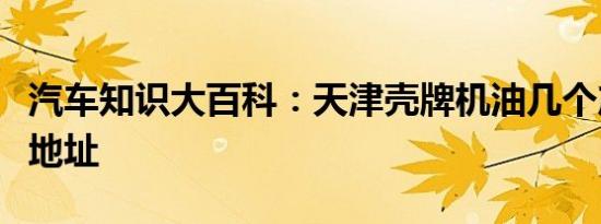 汽车知识大百科：天津壳牌机油几个产地生产地址