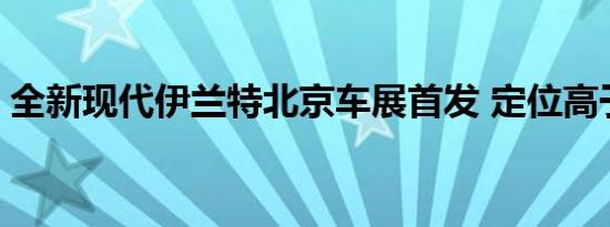 全新现代伊兰特北京车展首发 定位高于悦动 