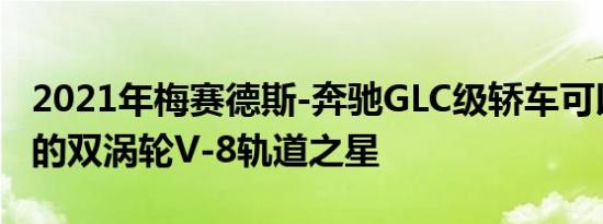 2021年梅赛德斯-奔驰GLC级轿车可以是咆哮的双涡轮V-8轨道之星