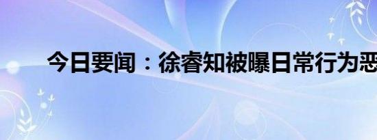 今日要闻：徐睿知被曝日常行为恶劣