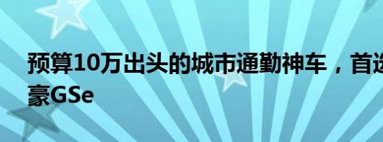 预算10万出头的城市通勤神车，首选吉利帝豪GSe