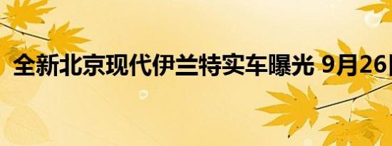 全新北京现代伊兰特实车曝光 9月26日预售