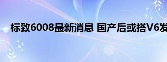 标致6008最新消息 国产后或搭V6发动机