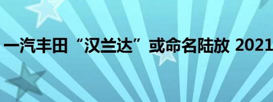 一汽丰田“汉兰达”或命名陆放 2021年发布