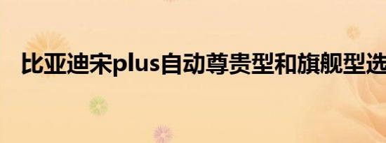 比亚迪宋plus自动尊贵型和旗舰型选哪个 