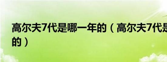 高尔夫7代是哪一年的（高尔夫7代是哪一年的）