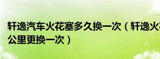 轩逸汽车火花塞多久换一次（轩逸火花塞多少公里更换一次）