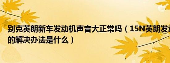 别克英朗新车发动机声音大正常吗（15N英朗发动机声音大的解决办法是什么）