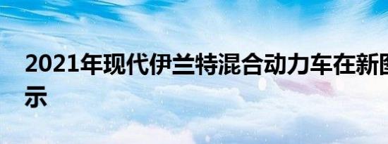 2021年现代伊兰特混合动力车在新图像中显示