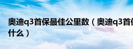 奥迪q3首保最佳公里数（奥迪q3首保需要带什么）