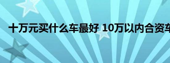 十万元买什么车最好 10万以内合资车推荐