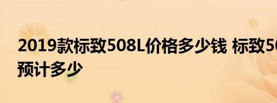 2019款标致508L价格多少钱 标致508L售价预计多少 