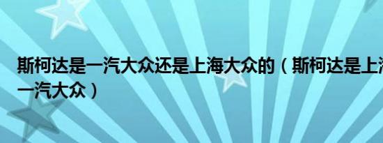 斯柯达是一汽大众还是上海大众的（斯柯达是上海大众还是一汽大众）