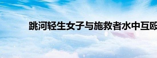 跳河轻生女子与施救者水中互殴