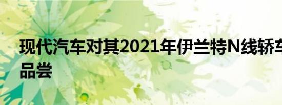 现代汽车对其2021年伊兰特N线轿车进行了品尝