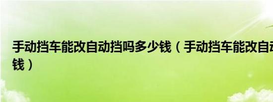 手动挡车能改自动挡吗多少钱（手动挡车能改自动挡吗多少钱）