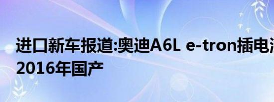 进口新车报道:奥迪A6L e-tron插电混动将于2016年国产