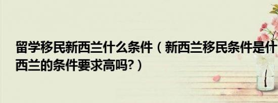 留学移民新西兰什么条件（新西兰移民条件是什么?移民新西兰的条件要求高吗?）