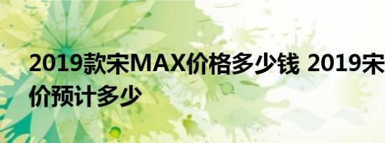 2019款宋MAX价格多少钱 2019宋MAX售价预计多少 