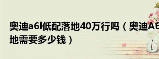 奥迪a6l低配落地40万行吗（奥迪A6L新款落地需要多少钱）