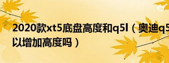 2020款xt5底盘高度和q5l（奥迪q5l底盘可以增加高度吗）