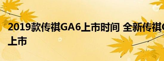 2019款传祺GA6上市时间 全新传祺GA6何时上市 