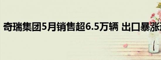 奇瑞集团5月销售超6.5万辆 出口暴涨近50%