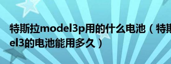 特斯拉model3p用的什么电池（特斯拉model3的电池能用多久）