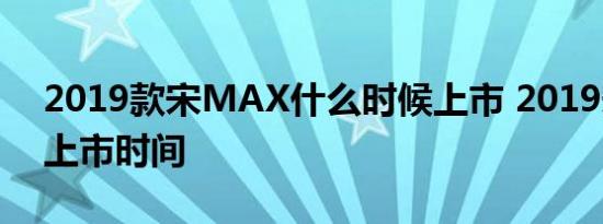 2019款宋MAX什么时候上市 2019宋MAX上市时间