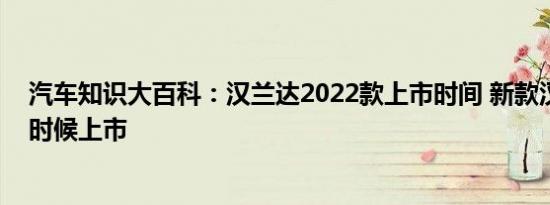 汽车知识大百科：汉兰达2022款上市时间 新款汉兰达什么时候上市