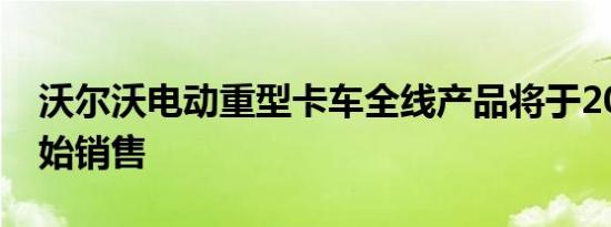 沃尔沃电动重型卡车全线产品将于2021年开始销售