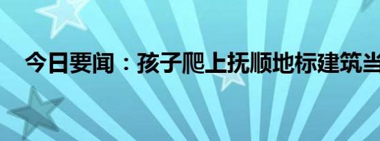 今日要闻：孩子爬上抚顺地标建筑当滑梯