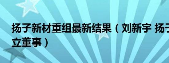 扬子新材重组最新结果（刘新宇 扬子新材独立董事）