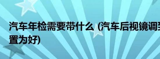 汽车年检需要带什么 (汽车后视镜调到什么位置为好)