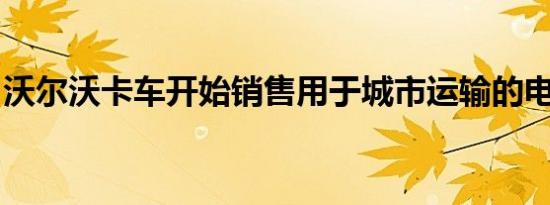 沃尔沃卡车开始销售用于城市运输的电动卡车