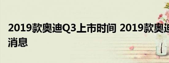 2019款奥迪Q3上市时间 2019款奥迪Q3最新消息