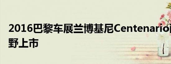 2016巴黎车展兰博基尼Centenario敞篷版狂野上市