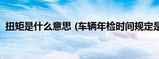 扭矩是什么意思 (车辆年检时间规定是什么)