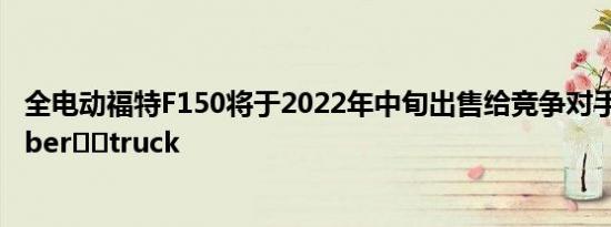 全电动福特F150将于2022年中旬出售给竞争对手特斯拉Cyber​​truck