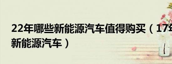 22年哪些新能源汽车值得购买（17年有哪些新能源汽车）