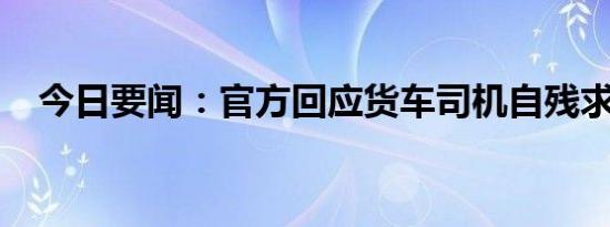 今日要闻：官方回应货车司机自残求复磅