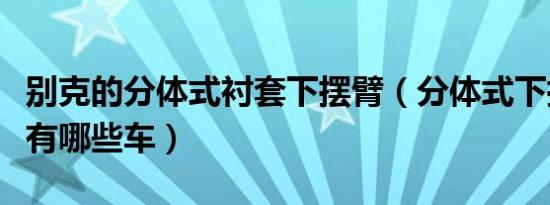 别克的分体式衬套下摆臂（分体式下摆臂衬套有哪些车）