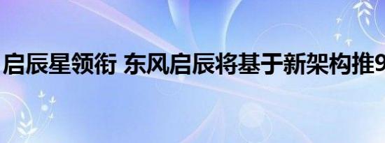 启辰星领衔 东风启辰将基于新架构推9款新车