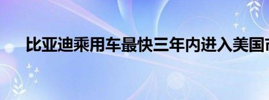 比亚迪乘用车最快三年内进入美国市场