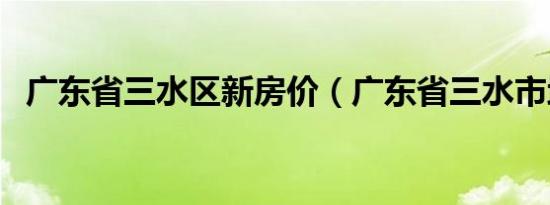 广东省三水区新房价（广东省三水市地图）