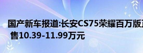 国产新车报道:长安CS75荣耀百万版正式上市 售10.39-11.99万元