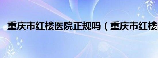 重庆市红楼医院正规吗（重庆市红楼医院）